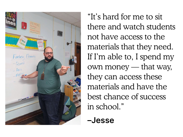 "It's hard for me to sit there and watch students not have access to the materials that they need. If I'm able to, I spend my own money – that way, they can access these materials and have the best chance of success in school." –Jesse
