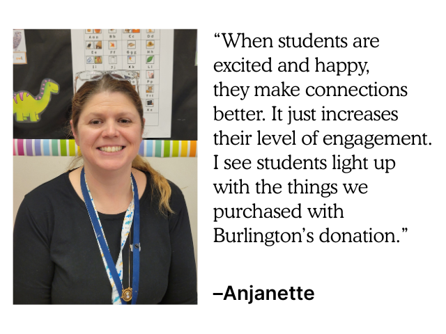 "When students are excited and happy, they make connections better. It just increases their level of engagement. I see students light up with the things we purchased with Burlington's donation." –Anjanette